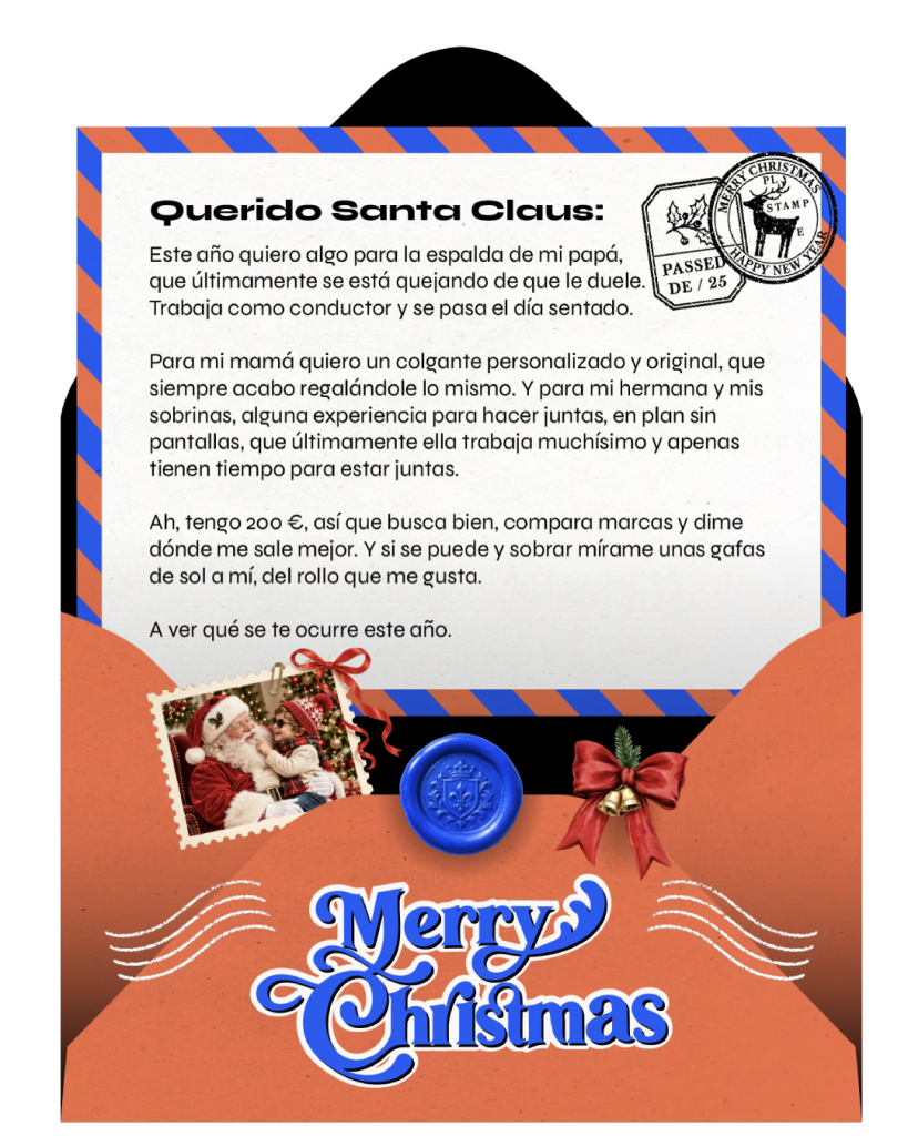 Querido Santa Claus: Este año quiero algo para la espalda de mi papá, que últimamente se está quejando de que le duele. Trabaja como conductor y se pasa el día sentado. Para mi mamá quiero un colgante original, que siempre acabo regalándole lo mismo. Y para mi hermana y mis sobrinas, alguna experiencia para hacer juntas, rollo sin pantallas, que últimamente ella trabaja muchísimo y apenas tienen tiempo para estar juntas. Ah, tengo 200 €, así que busca bien, compara marcas y dime dónde me sale mejor. Y a ver si sobra algo para comprarme unas gafas de sol a mí. A ver qué se te ocurre este año.